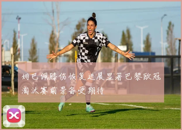 姆巴佩膝伤恢复进展显著巴黎欧冠淘汰赛前景备受期待