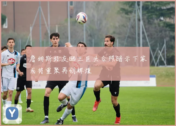 詹姆斯好友晒三巨头合照暗示下家或将重聚再创辉煌